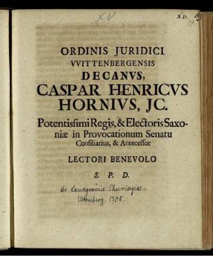 Ordinis Juridici Wittenbergensis Decanus, Caspar Henricus Hornius, JC. Potentissimi Regis, & Electoris Saxoniæ in Provocationum Senatu Consiliarius, & Antecessor Lectori Benevolo S. P. D. : [P.P. XIV. Dom. post. Fest. Trin. M DCC VIII]