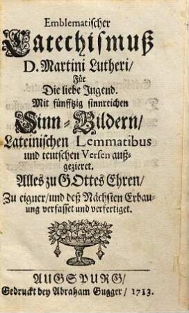 Emblematischer Catechismuß D. Martini Lutheri, Für Die liebe Jugend : Mit fünfftzig sinnreichen Sinn-Bildern, Lateinischen Lemmatibus und teutschen Versen außgezieret. Alles zu Gottes Ehren, Zu eigner, und deß Nächsten Erbauung verfasset und verfertiget