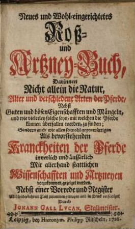 Neues und Wohl-eingerichtetes Roß- und Artzney-Buch : Darinnen Nicht allein die Natur, Alter und verschiedene Arten der Pferde, Nebst Guten und bösen Eigenschafften ... zu finden; Sondern auch wie allen so wohl gegenwärtigen Als bevorstehenden Kranckheiten der Pferde innerlich und äusserlich Mit allerhand stattlichen Wissenschafften und Artzneyen vorzukommen, gezeiget worden ; Nebst einer Vorrede und Register