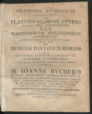 Orationes Academicae, Quarum Prior De Platonis Gloriae Studio Plane Non Commendabili XXX Magistrorum Philosophiae Renunciationi D. XVII. Octobris A. R. S. MDCCLIV Altera Vero De Dioecesi Pontificis Romani Quam Secundum Rufinum Constituunt Ecclesiae Suburbicariae Examini Publico Pridie Eius Diei Praemissa A M. Ioanne Büchero Ordinis Theologici Candidato Facult. Philosophicae Assessore Professore Philos. Publ. Extraordinario Collegii Philosophici H. T. Decano Palatino Caesareo Ut Et Pastore Iessenensium Designato