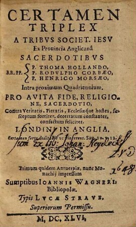 Certamen triplex a tribus Societ. Jesu ex provincia Anglicana sacerdotibus R.R.PF. P. Thoma Hollando, P. Rodulpho Corbaeo, P. Henrico Morsaeo, intra proximum quadriennium : Pro avita fide, religione, sacerdotio, contra veritatis, Pietatis, Ecclesiaeque hostes, susceptum fortiter, decertatum constanter, confectum feliciter Londini in Anglia ; primum quidem Antverpiae, nunc MOnachij impressum