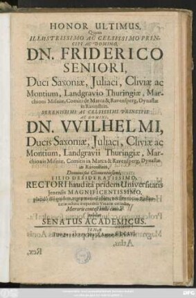 Honor Ultimus, Quem Illustrissimo Ac Celsissimo Principi Ac Domino, Dn. Friderico Seniori, Duci Saxoniae ... Principis Ac Domini, Dn. Wilhelmi, Ducis Saxoniae ... Filio Desideratissimi, Rectori haud ita pridem Universitatis Ienensis Magnificentissimo, placido illo quidem, at praematuro obitu, nec sine totius Rei literariae iactura irreparabili Vinariae extincto, Moeroris contestandi causa exhibet Senatus Academicus
