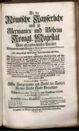 An die Römische Kayserliche auch zu Germanien und Böheim Königl. Majestät Statt allergehorsamsten Berichts Allerunterthänigste Anzeig ad Rescriptum clementissimum vom 3. Martii nup. : nebst allergnädigst anbefohlener Verantwortung und Bitte, Um Die Impetranten mit ihren unbefugten Beschwerden und Gesuch allergerechtest ab- und hingegen zu Befolgung des am 28. Januarii nup. publicirten Edicts und Erfüllung des in No. 56. enthaltenen Verspruchs ... anzuweisen ... ; Impetratischen Syndici HHn. Burgermeister und Raths der Kayserl. Freyen Reichs Stadt Franckfurt, Contra Einige Rentenirer, Banquiers und Kauffleute daselbst in actis benannt, Impetrantes, in Sachen Franckfurt contra Franckfurt, Commissionis finitæ ; Cum Adj. sub Sign. [] & Specie Facti sub Sign. []. wie auch deren Anlagen von N. 1. bis N. 64. inclus. ; den fälschlich sogenannten Schatzungs-Punct oder vielmehr hergebrachten Beytrags-Fuß betreffend