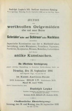 Auction von werthvollen Oelgemälden alter und neuer Meister darunter der Schröder'sche und Schirmer'sche Nachlass außerdem japanische Kunstsachen aus der Siebold'schen Sammlung sowie Miniaturen, Miniaturen, Porzellane, Fayencen, Portièren, Skulpturen, Münzen, medaillen, Curiositäten und diverse antike Kunstsachen : die oeffentliche Versteigerung gegen sofortige Baarzahlung in deutscher Reichswährung findet am Dienstag, den 21. September 1886 und folgende Tage, von 10 Uhr ab im Kunst-Auctions-Hause ... durch Unterzeichneten statt, Rudolph Lepke, vereideter königlicher und städtischer Auctions-Commissarius für Kunstsachen und Bücher