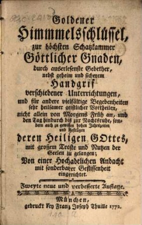 Goldener Himmelsschlüssel zur höchsten Schatzkammer Göttlicher Gnaden : durch auserlesenste Gebether, nebst geheim und sicherem Handgrif verschiedener Unterrichtungen, und für andere vielfältige Begebenheiten sehr heilsamer geistlicher Vortheilen, nicht allein von Morgens Früh an, und den Tag hindurch bis zur Nachtsruhe, sondern auch zu gewissen hohen Jahrszeiten und Festtägen deren Heiligen Gottes, mit großem Troste und Nutzen der Seelen zu gelangen; Von einer Hochadelichen Andacht mit sonderbarer Geflissenheit eingerichtet