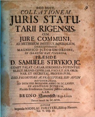 Deo Duce, Collationem Juris Statutarii Rigensis, Cum Jure Communi, Ad Methodum Institut. Imperialium, Consentiente Magnifico JCtorum Ordine, In Illustri Hac Viadrina, Praeside D. Samuele Strykio, ... Ad Diem XXII. Novembr. Anno M.DC.LXXXIV. In Auditorio JCtorum, Placido Eruditorum Examini publice exhibet A. & R. Bruno Hanenfeld, Riga-Livon.