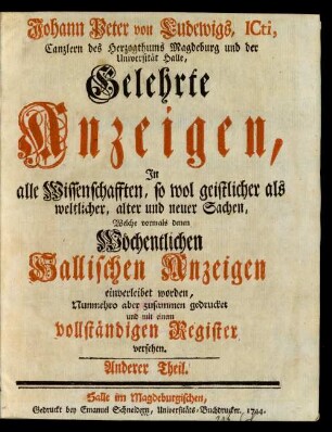 Anderer Theil: Johann Peter von Ludewigs gelehrte Anzeigen, in alle Wissenschaften, so wol geistlicher als weltlicher, alter und neuer Sachen, welche vormals denen wöchentlichen hallischen Anzeigen einverleibet worden, nunmehro aber zusammen gedrucket und mit einem vollständigen Register versehen