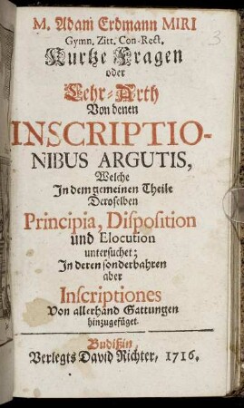 M. Adam Erdmann Miri Gymn. Zitt. Con-Rect. Kurtze Fragen oder Lehr-Arth Von denen Inscriptionibus Argutis : Welche In dem gemeinen Theile Deroselben Principia, Disposition und Elocution untersuchet; In deren sonderbahren aber Inscriptiones Von allerhand Gattungen hinzugefüget