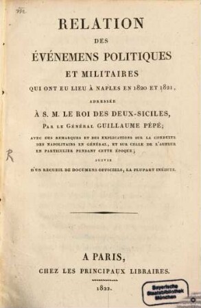 Relation des Evenemens politiques et militaires qui ont eu lieu à Naples en 1820 et 1821 : adressée à.S. M. le roi des Deux-Siciles ; avec des remarques et des explications sur la conduite des Napolitains en général, et sur celle de l'auteur en particulier pendant cette épocque ; suivie d'un recueil de documens officiels, la plupart inédits