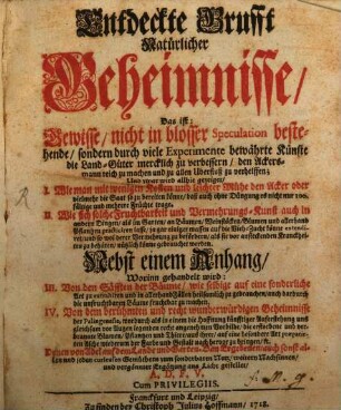 Entdeckte Grufft Natürlicher Geheimnisse : Das ist: Gewisse, nicht in blosser Speculation bestehende, sondern durch viele Experimente bewährte Künste die Land-Güter mercklich zu verbessern, den Ackersmann reich zu machen und zu allen Uberfluß zu verhelffen; Und zwar wird allhie gezeiget, I. Wie man mit wenigen Kosten und leichter Mühe den Acker oder vielmehr die Saat so zu bereiten könne, daß auch ohne Düngung es nicht nur 100.fältige und mehrere Früchte trage. II. Wie sich solche Fruchtbarkeit und Vermehrungs-Kunst auch in andern Dingen, als im Garten, an Bäumen, Weinstöcken, Blumen und allerhand Pflantzen practiciren lasse, ja gar einiger massen auf die Vieh-Zucht könne extendiret, und so wol derer Vermehrung zu befördern, als sie vor ansteckenden Kranckheiten zu behüten, nützlich könne gebrauchet werden. Nebst einem Anhang, Worinn gehandeit wird: III. Von den Säfften der Bäume, ... IV. Von dem berühmten und recht wunderwürdigen Geheimnisse der Palingenesie, wordurch ... die erstorbene und verbrannte Blumen, Pflantzen und Thiere, aus ihrer, auf eine besondere Art præparirten Asche wiederum der Farbe und Gestalt nach hervor zu bringen, [et]c. Denen von Adel auf dem Lande und Garten-Bau Ergebenen, auch sonst allen und jeden curieusen Gemüthern zum sonderbaren Nutz, weitern Nachsinnen, und vergönnter Ergötzung ans Licht gestellet, A. D. F. V.