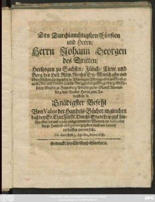 Des Durchlauchtigsten Fürsten und Herrn/ Herrn Johann Georgen des Dritten/ Hertzogen zu Sachsen/ Jülich/ Cleve und Berg ... Gnädigster Befehl Von Valor der Handels-Bücher/ ingleichen daß bey Sr. ChurFürstl. Durchl. Stadt Leipzigk hinfüro über die auf credit ausgenommene Waaren ein billet oder kurtze Handels-obligation gegeben/ auch wie darauf verholffen werden solle : De dato den 3. Aprilis, Anno 1683