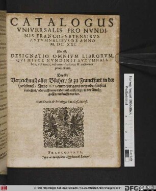 Catalogus Universalis Pro Nundinis Francofurtensibus Autumnalibus De Anno M.DC.XXI. Hoc est: Designatio Omnium Librorum, Qui Hisce Nundinis Autumnalibus, vel novi, vel emendatiores & auctiores prodierunt. Das ist: Verzeichnuß aller Bücher/ so zu Franckfurt in der Herbstmeß/ Anno 1621. ... in der Buchgassen verkaufft worden