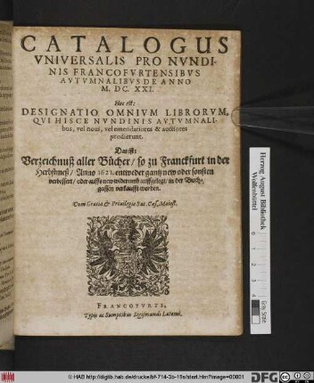 Catalogus Universalis Pro Nundinis Francofurtensibus Autumnalibus De Anno M.DC.XXI. Hoc est: Designatio Omnium Librorum, Qui Hisce Nundinis Autumnalibus, vel novi, vel emendatiores & auctiores prodierunt. Das ist: Verzeichnuß aller Bücher/ so zu Franckfurt in der Herbstmeß/ Anno 1621. ... in der Buchgassen verkaufft worden