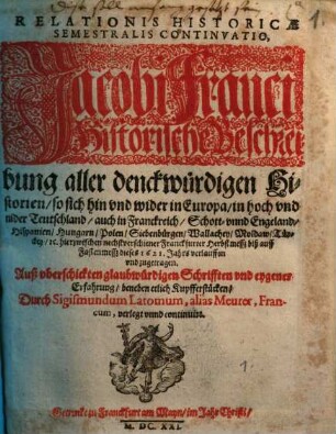 Relationis Historicae Semestralis Continvatio : Jacobi Franci Historische Beschreibung aller denckwürdigen Historien, so sich hin vnd wider in Europa, in hoch vnd nider Teutschland, auch in Franckreich, Schott- vnnd Engeland, Hispanien, Hungarn, Polen, Siebenbürgen, Wallachey, Moldaw, Türckey, [et]c. hierzwischen nechstverschiener Franckfurter Herbstmessz biß auff Fastenmessz dieses 1621. Jahrs verlauffen vnd zugetragen