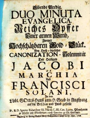 Sibende Predig. Duo Minuta Evangelica. Reiches Opffer Einer armen Wittib, Zweyer Hochschätzbaren Gold-Stück : Bey Hoch-feyrlicher Canonization-Solemnität Der Heiligen Jacobi De Marchia Und Francisci Solani, In dem Löbl. Gottes-Hauß zum H. Grab in Augspurg auf die Beschan und Prob gestellt
