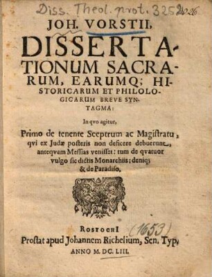 Joh. Vorstii, Dissertationum Sacrarum, Earumq[ue] Historicarum Et Philologicarum Breve Syntagma : In qvo agitur, Primo de tenente Sceptrum ac Magistratu, qvi ex Judae posteris non deficere debuerunt, anteqvam Messias venisset, tum de qvatuor vulgo sic dictis Monarchiis, deniq[ue] & de Paradiso