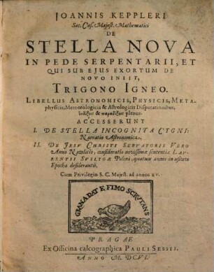 Joannis Keppleri Sac. Caes. Maiest. Mathematici De Stella Nova In Pede Serpentarii, Et Qui Sub Eius Exortum De Novo Iniit, Trigono Igneo : Libellus Astronomicis, Physicis, Metaphysicis, Meteorologicis & Astrologicis Disputationibus endoxis & paradoxois plenus