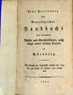 Genealogisches Handbuch des lebenden Raths-, Gerichts- und Aemterfähigen Adels zu Nürnberg, [2]. Erste Fortsetzung des Genealogischen Handbuchs der lebenden Raths- und Gerichtsfähigen, auch einiger andern adelichen Familien zu Nürnberg : Mit Angabe der Todesfälle, welche von 1795 bis zur Helfte des Jahres 1800 erfolgt sind
