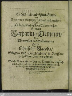Gedächtniß- vnd Ehren-Seule, von Freunden der Musen zubereitet vnd auffgerichtet, Der Erbarn, Viel-Ehren Tugentreichen Frawen Catharinae Clemetin, Des Ehrenvesten vnd Wolbenamten Herrn Christoff Jacobs, Bürgers vnd Buchhändlers in Breßlaw hertzgeliebten Haus- vnd Ehefraw ...