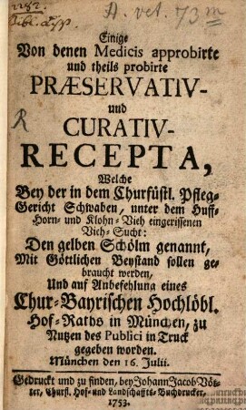 Einige Von denen Medicis approbirte und theils probirte Præservativ- und Curativ-Recepta, Welche Bey der in dem Churfürstl. Pfleg-Gericht Schwaben, unter dem Huff- Horn- und Klohn-Vieh eingerissenen Vieh-Sucht: Den gelben Schölm genannt, Mit Göttlichen Beystand sollen gebraucht werden