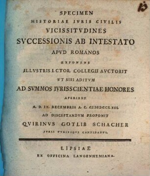 Specimen Historiae Ivris Civilis Vicissitvdines Svccessionis Ab Intestato Apvd Romanos Exponens Illvstris I.Ctor. Collegii Avctorit Vt Sibi Aditvm Ad Svmmos Ivrisscientiae Honores Aperiret A. D. IX. Decembris A. C. MDCCLXII. Ad Disceptandvm Proponit Qvirinvs Gotlib Schacher Ivris Vtrivsqve Candidatvs