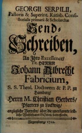Georgii Serpilii, Pastoris & Superint. Ratisb. Consistorialis primarii & Scholarchae Send-Schreiben, An Ihro Excellence Tit. Herrn Johann Albrecht Fabricium, S. S. Theol. Doctorem & P. P. zu Hamburg Herrn M. Christian Gerbers Pfarrers zu Lockwitz anzügliche Vorrede über die unerkannte leibliche Wohlthaten Gottes betreffende