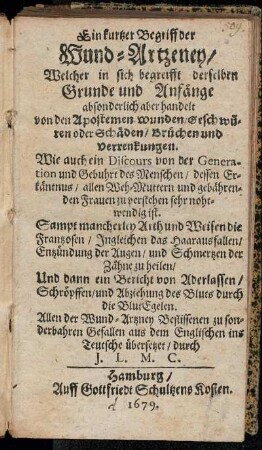 Ein kurtzer Begriff der Wund-Artzeney/ Welcher in sich begreifft derselben Grunde und Anfänge absonderlich aber handelt von den Apostemen Wunden/ Geschwüren oder Schäden/ Brüchen und Verrenkungen : Wie auch ein Discours von der Generation und Gebuhrt des Menschen ... ; Sampt mancherley Arth und Weisen die Frantzosen/ Ingleichen das Haarausfallen ... zu heilen ; Und dann ein Bericht von Aderlassen/ Schröpffen/ und Abziehung des Bluts durch die BlutEgelen