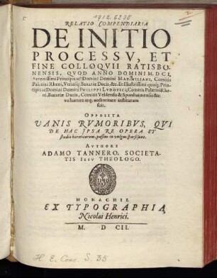 Relatio Compendiaria De Initio Processu, Et Fine Colloquii Ratisbonensis : Quod Anno Domini M.DCI. ... Domini Maximiliani, Comitis Palatini Rheni, Utriusq[ue] Bavariae Ducis, &c. Et ... Domini Philippi Ludovici, Comitis Palatini Rheni ... voluntate atq[ue] auctoritate institutum fuit ; Opposita Vanis Rumoribus, Qui De Hac Ipsa Re Opera Et studio haereticorum, passim in vulgus sparsi sunt