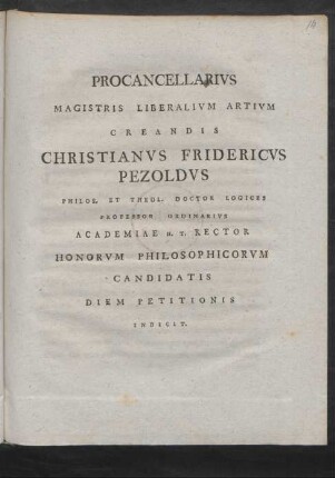 Procancellarius Magistris Liberalium Artium Creandis Christianus Fridericus Pezoldus Philos. Et Theol. Doctor Logices Professor Ordinarius Academiae H. T. Rector Honorum Philosophicorum Candidatis Diem Petitionis Indicit : [P. P. Dom. I. Adv. A. MDCCLXXXVII.]