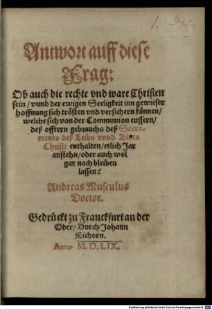 Andr. Musculi Antwort auf diese Frage: ob auch die rechte und wahre Christen seyn, und der ewigen Seligkeit in gewisser Hofnung sich trösten und versichern können, welche sich von der Communion äussern, des öftern Gebrauchs des Sakraments des Leibs und Bluts Christi enthalten, etlich Jahr anstehen, oder auch wohl gar noch bleiben lassen