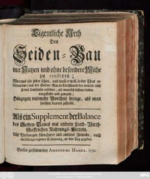 Eigentliche Arth den Seidenbau mit Nutzen und ohne besondere Mühe zu tractiren; Woraus ein jeder sehen, und wan[n] er will, in der That erfahren kan; daß das Seiden-Bau in Teutschland bey weitem nicht so viel Umstände erfordert, als man sich bißhero dabey vorgestellet und gemacht; Hingegen vielmehr Vortheil bringe, als man sonsteu davon gehabt ; Als ein Supplement der Balance des Seiden-Baues mit andern Land-Wirthschaftlichen Nahrungs-Mitteln. Auf Verlangen fürnehmer und anderer Freunde, nach vieljähriger eigenen Erfahrung, an den Tag gegeben