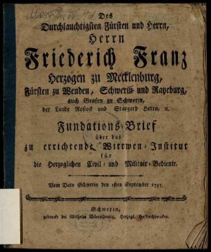 Des Durchlauchtigsten Fürsten und Herrn, Herrn Friederich Franz Herzogen zu Mecklenburg, Fürsten zu Wenden, Schwerin und Ratzeburg, auch Grafen zu Schwerin, der Lande Rostock und Stargard Herrn, etc. Fundations-Brief über das zu errichtende Wittwen-Institut für die Herzoglichen Civil- und Militair-Bediente : Vom Dato Schwerin den 1sten September 1797