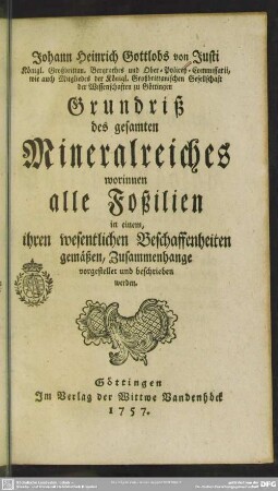 Johann Heinrich Gottlobs von Justi Königl. Großbrittan. Bergrathes und Ober-Policey-Commissarii, wie auch Mitgliedes der Königl. Großbrittanischen Gesellschaft der Wissenschaften zu Göttingen Grundriß des gesamten Mineralreiches : worinnen alle Foßilien in einem, ihren wesentlichen Beschaffenheiten gemäßen, Zusammenhange vorgestellet und beschrieben werden