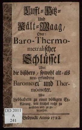 Lufft- Hitz- und Kält-Waag, Oder: Baro-Thermometralischer Schlüssel Uber die bißhero, sowohl alt- als neu-erfundene Barometer und Thermometer : Allen Liebhabern zu einer völligen Erklärung, wie solches recht zu verstehen und zu gebrauchen