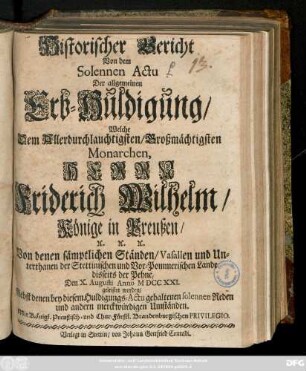 Historischer Bericht Von dem Solennen Actu Der allgemeinen Erb-Huldigung, Welche ... Herrn Friderich Wilhelm, Könige in Preußen ... Von denen sämptlichen Ständen, Vasallen und Unterthanen der Stettinischen und Vor-Pommerischen Lande disseits der Pehne, Den X. Augusti Anno M DCC XXI. geleistet worden : Nebst denen bey diesem Huldigungs-Actu gehaltenen Reden und andern merckwürdigen Umständen ...