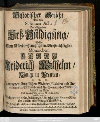 Historischer Bericht Von dem Solennen Actu Der allgemeinen Erb-Huldigung, Welche ... Herrn Friderich Wilhelm, Könige in Preußen ... Von denen sämptlichen Ständen, Vasallen und Unterthanen der Stettinischen und Vor-Pommerischen Lande disseits der Pehne, Den X. Augusti Anno M DCC XXI. geleistet worden : Nebst denen bey diesem Huldigungs-Actu gehaltenen Reden und andern merckwürdigen Umständen ...