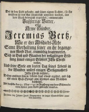 Der in den Todt gehende, und seiner eignen Tochter, (so ihn nachdem sie von ihm jämmerlich ermordet worden, aus dem Grab beweglich angeredet,) antwortende Bußfertige Vatter, Oder Arme Sünder, Jeremias Bertz : Wie er ihre Abschieds-Rede Samt Vorhaltung seiner an ihr begangenen Mord-That, reumüthig beantwortet, Sich in Buß und Glauben der vollgültigen Erlösung seines einigen Erlösers Jesu Christi tröstet, Und seine Seele am letzten Tag seines Lebens in die Wunden unsers einigen Seeligmachers Jesu Christi befihlet ; Dabey auch von seinem Lebens-Lauf etwas erzehlet, und sich als einen Buß-Spiegel zum Exempel allen Menschen darstellet, Als derselbe den 31. May 1740. in Augspurg mit dem Schwerdt vom Leben zum Todt gebracht worden