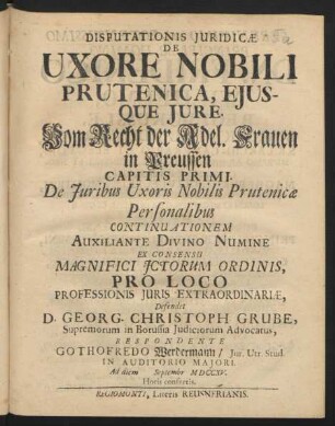 Disputationis Iuridicæ De Uxore Nobili Prutenica, Eiusque Iure. Vom Recht der Adel. Frauen in Preussen Capitis Primi. De Iuribus Uxoris Nobilis Prutenicae Personalibus Continuationem Auxiliante Divino Numine Ex Consensu Magnifici ICtorum Ordinis, Pro Loco ... Defendet D. Georg. Christoph. Grube ... Respondente Gothofredo Werdermann, Iur. Utr. Stud. ... Ad diem [] Septembr MDCCXV. ...