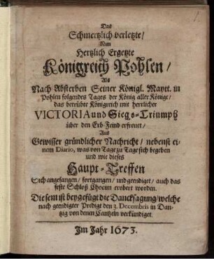 Das Schmertzlich verletzte/ Nun Hertzlich Ergetzte Königreich Pohlen/ Als Nach Absterben Seiner Königl. Maytt. in Pohlen folgendes Tages der König aller Könige/ das betrübte Königreich mit herrlicher Victoria und Siegs-Triumph über den Erb-Feind erfreuet/ Aus Gewisser gründlicher Nachricht/ nebenst einem Diario, was von Tage zu Tage sich begeben und wie dieses Haupt-Treffen Sich angefangen/ fortgangen/ und geendiget/ auch das feste Schloß Chocim erobert worden
