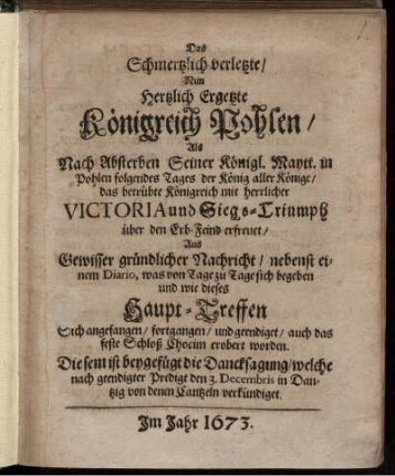 Das Schmertzlich verletzte/ Nun Hertzlich Ergetzte Königreich Pohlen/ Als Nach Absterben Seiner Königl. Maytt. in Pohlen folgendes Tages der König aller Könige/ das betrübte Königreich mit herrlicher Victoria und Siegs-Triumph über den Erb-Feind erfreuet/ Aus Gewisser gründlicher Nachricht/ nebenst einem Diario, was von Tage zu Tage sich begeben und wie dieses Haupt-Treffen Sich angefangen/ fortgangen/ und geendiget/ auch das feste Schloß Chocim erobert worden