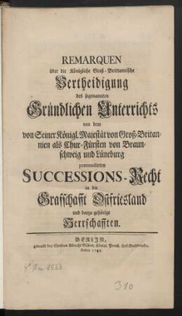 Remarquen über die Königliche Groß-Brittannische Vertheidigung des sogenannten Gründlichen Unterrichts von dem von Seiner Königl. Majestät von Groß-Britannien als Chur-Fürsten von Braunschweig und Lüneburg prætendirten Successions-Recht in die Grafschaft Ostfriesland und darzu gehörige Herrschaften