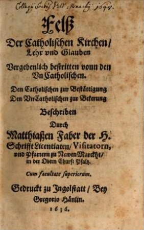 Felß Der Catholischen Kirchen, Lehr vnd Glauben Vergebenlich bestritten vonn den Vn Catholischen : Den Catholischen zur Bestättigung Den Vn Catholischen zur Bekerung