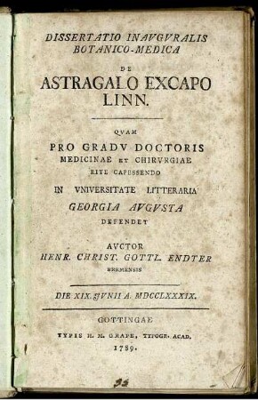 Dissertatio Inauguralis Botanico-Medica De Astragalo Excapo Linn. : Quam Pro Gradu Doctoris Medicinae Et Chirurgiae Rite Capessendo In Universitate Litteraria Georgia Augusta Defendet ; Die XIX. Iunii A. MDCCLXXXIX.