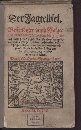 Der Jagteüfel. Bestendiger vnnd Wolgegründter bericht, wie fern die Jagten rechtmessig, vnd zugelassen. Vnnd widerumb, warinn sie jetziger zeit des mehrertheils Gottloß, gewaltsam, vnrecht, vnd verdamlich seind, Vnnd derhalben billich vnderlassen, oder doch geenderet werden solten.