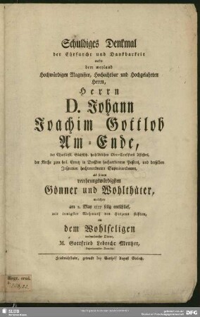 Schuldiges Denkmal der Ehrfurcht und Dankbarkeit wollte dem ... Herrn D. Johann Joachim Gottlob Am-Ende, ... welcher am 2. May 1777 selig entschlief, mit innigster Wehmuth des Herzens stiften