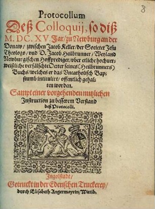 Protocollum Deß Colloquij, so diß M.DC.XV. Jar, zu Newburg an der Donaw, zwischen Jacob Keller, der Societet Jesu Theologo, vnd D. Jacob Heilbrunner, Weyland Newburgischen Hoffprediger, vber etliche hochuerweißliche verfälschte Oerter seines (Heilbrunners) Buchs, welches er das Vncatholisch Bapstumb intitulirt, offentlich gehalten worden : Sampt einer vorgehenden nutzlichen Instruction zu besserem Verstand deß Protocolli