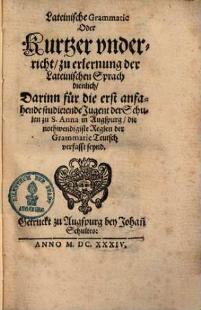 Lateinische Grammatic oder kurtzer Unterricht zu Erlernung der Lateinischen Sprach dienlich : darinn für die erst anfahende studierende Jugend der Schulen zu S. Anna in Augspurg, die nothwendigiste Reglen der Grammatic Teutsch verfasst seynd