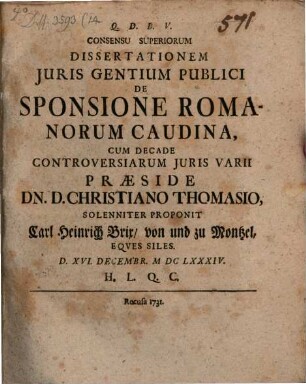 Consensu Superiorum Dissertationem Juris Gentium Publici De Sponsione Romanorum Caudina Cum Decade Controversiarum Juris Varii Praeside Dn. D. Christiano Thomasio, Solenniter Proponit Carl Heinrich Brix von und zu Montzel, Eqves Siles. : d. XVI. Decembr. MDCLXXXIV. ...