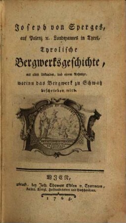Joseph von Sperges, auf Palenz [et]c. Landmannes in Tyrol, Tyrolische Bergwerksgeschichte : mit alten Urkunden, und einem Anhange, worinn das Bergwerk zu Schwatz beschrieben wird