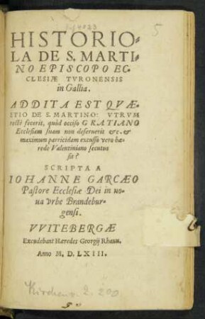 HISTORIO=||LA DE S. MARTI=||NO EPISCOPO EC=||CLESIAE TVRONENSIS || in Gallia.|| ADDITA EST QVAE=||STIO DE S. MARTINO: VTRVM || RECTè fecerit, quòd occiso GRATIANO || Ecclesiam suam non deseruerit etc. et || maximum parricidam excusso vero hae=||rede Valentiniano secutus || sit?|| SCRIPTA A || IOHANNE GARCAEO || Pastore Ecclesiae Dei in no=||ua vrbe Brandebur=||gensi.||